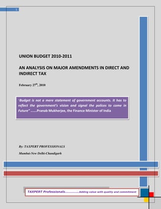 1




    UNION BUDGET 2010-2011

    AN ANALYSIS ON MAJOR AMENDMENTS IN DIRECT AND
    INDIRECT TAX

    February 27th, 2010



    “Budget  is not a mere statement of government accounts. It has to
    reflect the government’s vision and signal the polices to come in
    Future” …….Pranab Mukherjee, the Finance Minister of India




    By: TAXPERT PROFESSIONALS

    Mumbai-New Delhi-Chandigarh




          TAXPERT Professionals…………..Adding value with quality and commitment
 