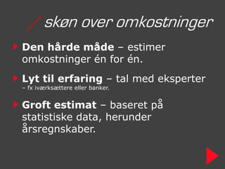 / skøn over omkostninger
Den hårde måde – estimer
omkostninger én for én.
Lyt til erfaring – tal med eksperter
– fx iværksættere eller banker.


Groft estimat – baseret på
statistiske data, herunder
årsregnskaber.
 