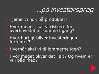 / …på investorsprog
Tjener vi nok på produktet?
Hvor meget skal vi risikere for
overhovedet at komme i gang?
Hvor hurtigt bliver investeringen
forrentet?
Hvornår skal vi til lommerne igen?
Hvor meget bliver det i alt? Og hvem er
vi i båd med?
 