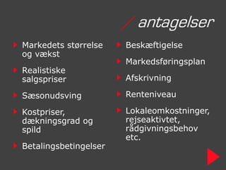/ antagelser
Markedets størrelse    Beskæftigelse
og vækst
                       Markedsføringsplan
Realistiske
salgspriser            Afskrivning

Sæsonudsving           Renteniveau

Kostpriser,            Lokaleomkostninger,
dækningsgrad og        rejseaktivtet,
spild                  rådgivningsbehov
                       etc.
Betalingsbetingelser
 