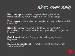/ skøn over salg
Bottom up – Hvad er kapaciteten, hvis vi er
realistiske? Og hvor meget kan vi nå at sælge?

Top down – Hvor stort er markedet, og hvilken andel
kan vi få?

Sten for sten (en anden bottom-up-metode) –
produkter, markeder, måneder, uger, dage, projekter,
kunder.

Quick and dirty – Slyng et tal ud og og tænk
baglæns.

Generelle nøgletal – Hvad er typisk for lignende
virksomheder?
 