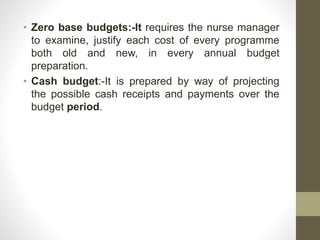 • Zero base budgets:-It requires the nurse manager
to examine, justify each cost of every programme
both old and new, in every annual budget
preparation.
• Cash budget:-It is prepared by way of projecting
the possible cash receipts and payments over the
budget period.
 