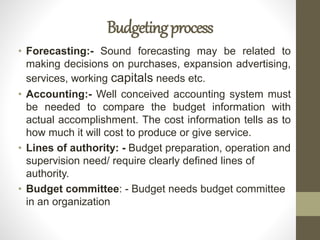 Budgetingprocess
• Forecasting:- Sound forecasting may be related to
making decisions on purchases, expansion advertising,
services, working capitals needs etc.
• Accounting:- Well conceived accounting system must
be needed to compare the budget information with
actual accomplishment. The cost information tells as to
how much it will cost to produce or give service.
• Lines of authority: - Budget preparation, operation and
supervision need/ require clearly defined lines of
authority.
• Budget committee: - Budget needs budget committee
in an organization
 
