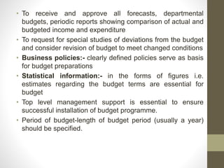 • To receive and approve all forecasts, departmental
budgets, periodic reports showing comparison of actual and
budgeted income and expenditure
• To request for special studies of deviations from the budget
and consider revision of budget to meet changed conditions
• Business policies:- clearly defined policies serve as basis
for budget preparations
• Statistical information:- in the forms of figures i.e.
estimates regarding the budget terms are essential for
budget
• Top level management support is essential to ensure
successful installation of budget programme.
• Period of budget-length of budget period (usually a year)
should be specified.
 
