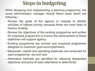 Steps in budgeting
While designing and implementing a planning programme, the
nurse administrator/ manager should follow steps which are
following :-
• Review the goals of the agency or hospital to identify
activities of highest priority, because these are most likely to
receive funding.
Review the objectives of the existing programme and written
for proposed programme to ensure the achievement of these
objectives will support agency.
Existing programme are revised and proposed programme
designed to maximum goal accomplishment.
Manpower, capital and operating expenses are computed for
each programme, old and new.
Alternative methods are identified for releasing designated
objectives and price of each alternative is determined
 