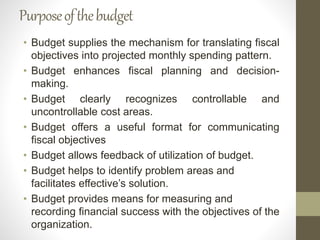 Purposeofthebudget
• Budget supplies the mechanism for translating fiscal
objectives into projected monthly spending pattern.
• Budget enhances fiscal planning and decision-
making.
• Budget clearly recognizes controllable and
uncontrollable cost areas.
• Budget offers a useful format for communicating
fiscal objectives
• Budget allows feedback of utilization of budget.
• Budget helps to identify problem areas and
facilitates effective’s solution.
• Budget provides means for measuring and
recording financial success with the objectives of the
organization.
 