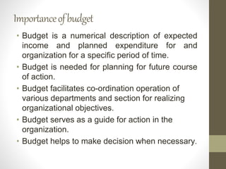 Importanceofbudget
• Budget is a numerical description of expected
income and planned expenditure for and
organization for a specific period of time.
• Budget is needed for planning for future course
of action.
• Budget facilitates co-ordination operation of
various departments and section for realizing
organizational objectives.
• Budget serves as a guide for action in the
organization.
• Budget helps to make decision when necessary.
 