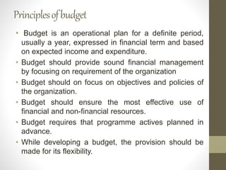 Principlesofbudget
• Budget is an operational plan for a definite period,
usually a year, expressed in financial term and based
on expected income and expenditure.
• Budget should provide sound financial management
by focusing on requirement of the organization
• Budget should on focus on objectives and policies of
the organization.
• Budget should ensure the most effective use of
financial and non-financial resources.
• Budget requires that programme actives planned in
advance.
• While developing a budget, the provision should be
made for its flexibility.
 