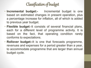 Classificationofbudget
• Incremental budget:- Incremental budget is one
based on estimated changes in present operation, plus
a percentage increase for inflation, all of which is added
to previous year budget.
• Flexible budget:-It consists of several financial plans,
each for a different level of programme activity. It is
based on the fact, that operating condition rarely
conforms to expectations.
• Rollover budget:-It is one that forecasts programme,
revenues and expenses for a period greater than a year,
to accommodate programme that are larger than annual
budget cycle.
 