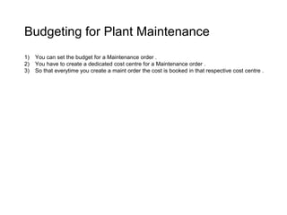 Budgeting for Plant Maintenance
1) You can set the budget for a Maintenance order .
2) You have to create a dedicated cost centre for a Maintenance order .
3) So that everytime you create a maint order the cost is booked in that respective cost centre .
 