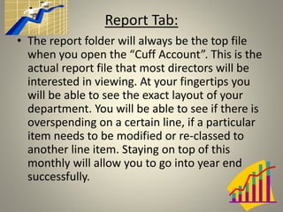 • The report folder will always be the top file
when you open the “Cuff Account”. This is the
actual report file that most directors will be
interested in viewing. At your fingertips you
will be able to see the exact layout of your
department. You will be able to see if there is
overspending on a certain line, if a particular
item needs to be modified or re-classed to
another line item. Staying on top of this
monthly will allow you to go into year end
successfully.
Report Tab:
 