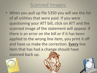 Scanned Images:
• When you pull up file 5350 you will see the list
of all utilities that were paid. If you were
questioning your ATT bill, click on ATT and the
scanned image of the statement will appear. If
there is an error on the bill or if it has been
applied to the wrong line item, you print it off
and have us make the correction. Every line
item that has had a change should have
scanned back up.
 