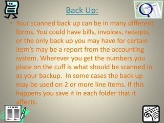 Back Up:
• Your scanned back up can be in many different
forms. You could have bills, invoices, receipts,
or the only back up you may have for certain
item’s may be a report from the accounting
system. Wherever you get the numbers you
place on the cuff is what should be scanned in
as your backup. In some cases the back up
may be used on 2 or more line items. If this
happens you save it in each folder that it
affects.
 