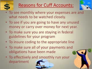 Reasons for Cuff Accounts:
• To see monthly where your expenses are and
what needs to be watched closely.
• To see if you are going to have any unused
money or carry over money for next year.
• To make sure you are staying in federal
guidelines for your program
• To insure coding to the appropriate line
• To make sure all of your payments and
obligations have been made
• To effectively and smoothly run your
department
 