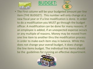 BUDGET:
• The First column will be your budgeted amount per line
item (THE BUDGET) . This number will only change at a
new fiscal year or if a line modification is done. In order
to do a modification you MUST go through the budget
officer. A modification can be done for many reasons. If
an employee is added, if an unexpected expense occurs
or any multiple of reasons. Money may be moved from
one line item to another thru the modification process
in order to make each item stay in balance. While this
does not change your overall budget, it does change
the line items budget. The individual line items should
be the guidelines for running an effective department.
 