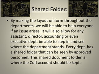 Shared Folder:
• By making the layout uniform throughout the
departments, we will be able to help everyone
if an issue arises. It will also allow for any
assistant, director, accounting or even
executive dept. be able to step in and see
where the department stands. Every dept. has
a shared folder that can be seen by approved
personnel. This shared document folder is
where the Cuff account should be kept.
 