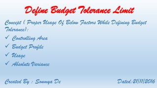 Define Budget Tolerance Limit
Concept ( Proper Usage Of Below Factors While Defining Budget
Tolerance):
 Controlling Area
 Budget Profile
 Usage
 Absolute Variance
Created By : Soumya De Dated:21/11/2016
 