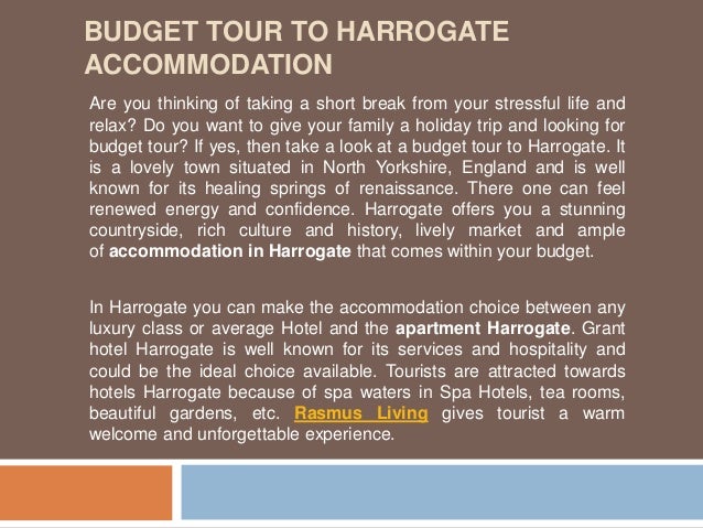 BUDGET TOUR TO HARROGATE
ACCOMMODATION
Are you thinking of taking a short break from your stressful life and
relax? Do you want to give your family a holiday trip and looking for
budget tour? If yes, then take a look at a budget tour to Harrogate. It
is a lovely town situated in North Yorkshire, England and is well
known for its healing springs of renaissance. There one can feel
renewed energy and confidence. Harrogate offers you a stunning
countryside, rich culture and history, lively market and ample
of accommodation in Harrogate that comes within your budget.
In Harrogate you can make the accommodation choice between any
luxury class or average Hotel and the apartment Harrogate. Grant
hotel Harrogate is well known for its services and hospitality and
could be the ideal choice available. Tourists are attracted towards
hotels Harrogate because of spa waters in Spa Hotels, tea rooms,
beautiful gardens, etc. Rasmus Living gives tourist a warm
welcome and unforgettable experience.
 