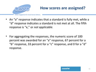 Citizen Engagement for Social Service Delivery
How scores are assigned?
• An “a” response indicates that a standard is fully met, while a
“d” response indicates a standard is not met at all. The fifth
response is “e,” or not applicable.
• For aggregating the responses, the numeric score of 100
percent was awarded for an “a” response, 67 percent for a
“b” response, 33 percent for a “c” response, and 0 for a “d”
response.
11
 