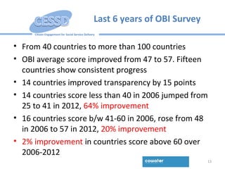 Citizen Engagement for Social Service Delivery
Last 6 years of OBI Survey
• From 40 countries to more than 100 countries
• OBI average score improved from 47 to 57. Fifteen
countries show consistent progress
• 14 countries improved transparency by 15 points
• 14 countries score less than 40 in 2006 jumped from
25 to 41 in 2012, 64% improvement
• 16 countries score b/w 41-60 in 2006, rose from 48
in 2006 to 57 in 2012, 20% improvement
• 2% improvement in countries score above 60 over
2006-2012
13
 