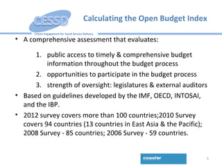 Citizen Engagement for Social Service Delivery
Calculating the Open Budget Index
5
• A comprehensive assessment that evaluates:
1. public access to timely & comprehensive budget
information throughout the budget process
2. opportunities to participate in the budget process
3. strength of oversight: legislatures & external auditors
• Based on guidelines developed by the IMF, OECD, INTOSAI,
and the IBP.
• 2012 survey covers more than 100 countries;2010 Survey
covers 94 countries (13 countries in East Asia & the Pacific);
2008 Survey - 85 countries; 2006 Survey - 59 countries.
 