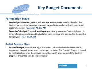 Citizen Engagement for Social Service Delivery
Key Budget Documents
Formulation Stage
• Pre-Budget Statement, which includes the assumptions: used to develop the
budget, such as total expected revenue, expenditure, and debt levels, and broad
sector allocations (Question 72, 73, 74)
• Executive’s Budget Proposal, which presents the government’s detailed plans, in
terms of policy priorities and budgets for each ministry and agency, for the coming
budget year (1-55, 67,68,69)
Budget Approval Stage
• Enacted Budget, which is the legal document that authorizes the executive to
implement the policy measures the budget contains. The Enacted Budget is issued
by the legislature after it approves (sometimes with amendments) the budget
proposal presented to it by the executive
8
 
