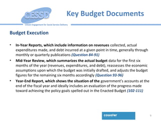 Citizen Engagement for Social Service Delivery
Key Budget Documents
Budget Execution
• In-Year Reports, which include information on revenues collected, actual
expenditures made, and debt incurred at a given point in time, generally through
monthly or quarterly publications (Question 84-91)
• Mid-Year Review, which summarizes the actual budget data for the first six
months of the year (revenues, expenditures, and debt), reassesses the economic
assumptions upon which the budget was initially drafted, and adjusts the budget
figures for the remaining six months accordingly (Question 93-96)
• Year-End Report, which shows the situation of the government’s accounts at the
end of the fiscal year and ideally includes an evaluation of the progress made
toward achieving the policy goals spelled out in the Enacted Budget (102-111)
9
 