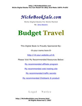 http://NicheBookSale.com
Niche Digital Books You Can Resell On eBay And Make 100% Profit!




          NicheBookSale.com
             Niche Digital Books For Niche Market
                         By: Jerry Navarro




      Budget Travel
         This Digital Book Is Proudly Sponsored By:

                     -8-your.name.here-8-

                 http://-8-your.website.url-8-

      Please Visit My Recommended Resources Below:

              My recommended affiliate program

              My recommended web hosting site

               My recommended traffic secrets

            My recommended Clickbank ® product




                  Legal           Notice

    http://NicheBookSale.com/dreams.html
                  All Rights Reserved © 2007
 