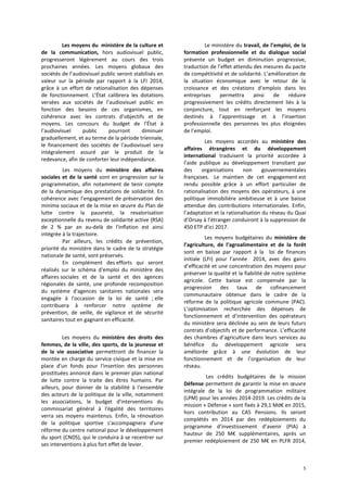 5
Les moyens du ministère de la culture et
de la communication, hors audiovisuel public,
progresseront légèrement au cours des trois
prochaines années. Les moyens globaux des
sociétés de l’audiovisuel public seront stabilisés en
valeur sur la période par rapport à la LFI 2014,
grâce à un effort de rationalisation des dépenses
de fonctionnement. L’État calibrera les dotations
versées aux sociétés de l’audiovisuel public en
fonction des besoins de ces organismes, en
cohérence avec les contrats d’objectifs et de
moyens. Les concours du budget de l’État à
l’audiovisuel public pourront diminuer
graduellement, et au terme de la période triennale,
le financement des sociétés de l'audiovisuel sera
intégralement assuré par le produit de la
redevance, afin de conforter leur indépendance.
Les moyens du ministère des affaires
sociales et de la santé sont en progression sur la
programmation, afin notamment de tenir compte
de la dynamique des prestations de solidarité. En
cohérence avec l’engagement de préservation des
minima sociaux et de la mise en œuvre du Plan de
lutte contre la pauvreté, la revalorisation
exceptionnelle du revenu de solidarité active (RSA)
de 2 % par an au-delà de l'inflation est ainsi
intégrée à la trajectoire.
Par ailleurs, les crédits de prévention,
priorité du ministère dans le cadre de la stratégie
nationale de santé, sont préservés.
En complément des efforts qui seront
réalisés sur le schéma d'emploi du ministère des
affaires sociales et de la santé et des agences
régionales de santé, une profonde recomposition
du système d'agences sanitaires nationales sera
engagée à l'occasion de la loi de santé ; elle
contribuera à renforcer notre système de
prévention, de veille, de vigilance et de sécurité
sanitaires tout en gagnant en efficacité.
Les moyens du ministère des droits des
femmes, de la ville, des sports, de la jeunesse et
de la vie associative permettront de financer la
montée en charge du service civique et la mise en
place d'un fonds pour l'insertion des personnes
prostituées annoncé dans le premier plan national
de lutte contre la traite des êtres humains. Par
ailleurs, pour donner de la stabilité à l'ensemble
des acteurs de la politique de la ville, notamment
les associations, le budget d'interventions du
commissariat général à l'égalité des territoires
verra ses moyens maintenus. Enfin, la rénovation
de la politique sportive s'accompagnera d'une
réforme du centre national pour le développement
du sport (CNDS), qui le conduira à se recentrer sur
ses interventions à plus fort effet de levier.
Le ministère du travail, de l’emploi, de la
formation professionnelle et du dialogue social
présente un budget en diminution progressive,
traduction de l’effet attendu des mesures du pacte
de compétitivité et de solidarité. L’amélioration de
la situation économique avec le retour de la
croissance et des créations d’emplois dans les
entreprises permettra ainsi de réduire
progressivement les crédits directement liés à la
conjoncture, tout en renforçant les moyens
destinés à l’apprentissage et à l’insertion
professionnelle des personnes les plus éloignées
de l’emploi.
Les moyens accordés au ministère des
affaires étrangères et du développement
international traduisent la priorité accordée à
l’aide publique au développement transitant par
des organisations non gouvernementales
françaises. Le maintien de cet engagement est
rendu possible grâce à un effort particulier de
rationalisation des moyens des opérateurs, à une
politique immobilière ambitieuse et à une baisse
attendue des contributions internationales. Enfin,
l’adaptation et la rationalisation du réseau du Quai
d’Orsay à l’étranger conduiront à la suppression de
450 ETP d’ici 2017.
Les moyens budgétaires du ministère de
l’agriculture, de l’agroalimentaire et de la forêt
sont en baisse par rapport à la loi de finances
initiale (LFI) pour l’année 2014, avec des gains
d’efficacité et une concentration des moyens pour
préserver la qualité et la fiabilité de notre système
agricole. Cette baisse est compensée par la
progression des taux de cofinancement
communautaire obtenue dans le cadre de la
réforme de la politique agricole commune (PAC).
L’optimisation recherchée des dépenses de
fonctionnement et d’intervention des opérateurs
du ministère sera déclinée au sein de leurs futurs
contrats d’objectifs et de performance. L’efficacité
des chambres d’agriculture dans leurs services au
bénéfice du développement agricole sera
améliorée grâce à une évolution de leur
fonctionnement et de l’organisation de leur
réseau.
Les crédits budgétaires de la mission
Défense permettent de garantir la mise en œuvre
intégrale de la loi de programmation militaire
(LPM) pour les années 2014-2019. Les crédits de la
mission « Défense » sont fixés à 29,1 Md€ en 2015,
hors contribution au CAS Pensions. Ils seront
complétés en 2014 par des redéploiements du
programme d’investissement d’avenir (PIA) à
hauteur de 250 M€ supplémentaires, après un
premier redéploiement de 250 M€ en PLFR 2014,
 