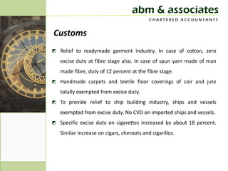 abm & associates
                                           CHARTERED ACCOUNTANTS


Customs
◩ Relief to readymade garment industry. In case of cotton, zero
   excise duty at fibre stage also. In case of spun yarn made of man
   made fibre, duty of 12 percent at the fibre stage.
◩ Handmade carpets and textile floor coverings of coir and jute
   totally exempted from excise duty.
◩ To provide relief to ship building industry, ships and vessels
   exempted from excise duty. No CVD on imported ships and vessels.
◩ Specific excise duty on cigarettes increased by about 18 percent.
   Similar increase on cigars, cheroots and cigarillos.
 