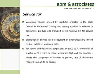 abm & associates
                                         CHARTERED ACCOUNTANTS


Service Tax
◩ Vocational courses offered by institutes affiliated to the State
   Council of Vocational Training and testing activities in relation to
   agricultural produce also included in the negative list for service
   tax.
◩ Exemption of Service Tax on copyright on cinematography limited
   to films exhibited in cinema halls.
◩ For homes and flats with a carpet area of 2,000 sq.ft. or more or of
   a value of ₹ 1 crore or more, which are high-end constructions,
   where the component of services is greater, rate of abatement
   reduced from 75 to 70 percent
 