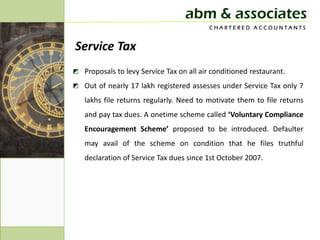 abm & associates
                                          CHARTERED ACCOUNTANTS


Service Tax
◩ Proposals to levy Service Tax on all air conditioned restaurant.
◩ Out of nearly 17 lakh registered assesses under Service Tax only 7
   lakhs file returns regularly. Need to motivate them to file returns
   and pay tax dues. A onetime scheme called ‘Voluntary Compliance
   Encouragement Scheme’ proposed to be introduced. Defaulter
   may avail of the scheme on condition that he files truthful
   declaration of Service Tax dues since 1st October 2007.
 