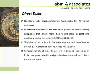 abm & associates
                                           CHARTERED ACCOUNTANTS


Direct Taxes
◩ Donations made to National Children Fund eligible for 100 percent
   deduction.
◩ Investment allowance at the rate of 15 percent to manufacturing
   companies that invest more than ₹ 100 crore in plant and
   machinery during the period 1.4.2013 to 31.3.2015.
◩ ‘Eligible date’ for projects in the power sector to avail benefit under
   Section 80- IA extended from 31.3.2013 to 31.3.2014.
◩ Concessional rate of tax of 15 percent on dividend received by an
   Indian company from its foreign subsidiary proposed to continue
   for one more year
 