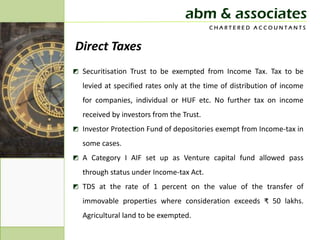 abm & associates
                                          CHARTERED ACCOUNTANTS


Direct Taxes
◩ Securitisation Trust to be exempted from Income Tax. Tax to be
  levied at specified rates only at the time of distribution of income
  for companies, individual or HUF etc. No further tax on income
  received by investors from the Trust.
◩ Investor Protection Fund of depositories exempt from Income-tax in
  some cases.
◩ A Category I AIF set up as Venture capital fund allowed pass
  through status under Income-tax Act.
◩ TDS at the rate of 1 percent on the value of the transfer of
  immovable properties where consideration exceeds ₹ 50 lakhs.
  Agricultural land to be exempted.
 