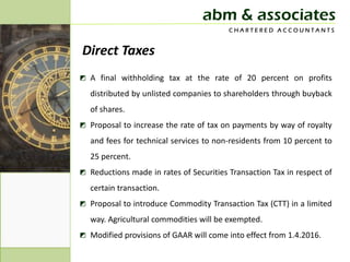 abm & associates
                                         CHARTERED ACCOUNTANTS


Direct Taxes
◩ A final withholding tax at the rate of 20 percent on profits
   distributed by unlisted companies to shareholders through buyback
   of shares.
◩ Proposal to increase the rate of tax on payments by way of royalty
   and fees for technical services to non-residents from 10 percent to
   25 percent.
◩ Reductions made in rates of Securities Transaction Tax in respect of
   certain transaction.
◩ Proposal to introduce Commodity Transaction Tax (CTT) in a limited
   way. Agricultural commodities will be exempted.
◩ Modified provisions of GAAR will come into effect from 1.4.2016.
 
