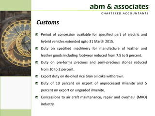 abm & associates
                                        CHARTERED ACCOUNTANTS


Customs
◩ Period of concession available for specified part of electric and
   hybrid vehicles extended upto 31 March 2015.
◩ Duty on specified machinery for manufacture of leather and
   leather goods including footwear reduced from 7.5 to 5 percent.
◩ Duty on pre-forms precious and semi-precious stones reduced
   from 10 to 2 percent.
◩ Export duty on de-oiled rice bran oil cake withdrawn.
◩ Duty of 10 percent on export of unprocessed ilmenite and 5
   percent on export on ungraded ilmenite.
◩ Concessions to air craft maintenance, repair and overhaul (MRO)
   industry.
 