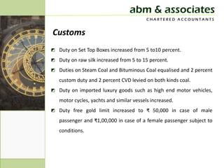 abm & associates
                                          CHARTERED ACCOUNTANTS


Customs
◩ Duty on Set Top Boxes increased from 5 to10 percent.
◩ Duty on raw silk increased from 5 to 15 percent.
◩ Duties on Steam Coal and Bituminous Coal equalised and 2 percent
   custom duty and 2 percent CVD levied on both kinds coal.
◩ Duty on imported luxury goods such as high end motor vehicles,
   motor cycles, yachts and similar vessels increased.
◩ Duty free gold limit increased to ₹ 50,000 in case of male
   passenger and ₹1,00,000 in case of a female passenger subject to
   conditions.
 