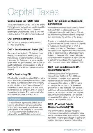 Budget Summary 201512 Capital Taxes
Capital Taxes
Capital gains tax (CGT) rates
The current rates of CGT are 18% to the extent
that any income tax basic rate band is available
and 28% thereafter. The rate for disposals
qualifying for Entrepreneurs’ Relief is 10% with
a lifetime limit of £10 million for each individual.
CGT annual exemption
The CGT annual exemption will increase to
£11,100 for 2015/16.
CGT - Entrepreneurs’ Relief (ER)
Gains which are eligible for ER, but which are
deferred into investments which qualify for
the Enterprise Investment Scheme or Social
Investment Tax Relief can now remain eligible
for ER when the gain is realised. This applies to
qualifying ER gains on disposals on or after 3
December 2014 which are deferred into either
scheme.
CGT - Restricting ER
ER will not be available to reduce CGT on gains
which accrue on personally owned assets used
in a trading business carried on by a company
or a partnership, unless they are disposed of
in connection with a disposal of at least a 5%
shareholding in the company, or a 5% share in
the partnership assets. This measure will affect
disposals on and after 18 March 2015.
Comment
To obtain ER on a personally owned asset
used in a trading company or partnership
there has to be a genuine withdrawal from
participation in the company or partnership.
The measure therefore clarifies what is
allowed for a valid ER claim to be made.
CGT - ER on joint ventures and
partnerships
Amendments are to be made for ER purposes
to the definition of a trading company or
holding company of a trading group. This will
be determined by reference to that company’s
own activities (or the activities of the group.)
The aim is to exclude the activities carried on
by joint venture companies in which a company
is invested, or of partnerships of which a
company is a member. Therefore a company
will need to have a significant trade of its own in
order to be considered as a trading company.
It does not, however, affect shareholdings in
companies whose investment in a joint venture
is part of their own trade. This measure will
affect disposals on and after 18 March 2015.
CGT - non-residents and UK
residential property
Following consultation the government
has confirmed that from 6 April 2015 non-
UK resident individuals, trusts, personal
representatives and narrowly controlled
companies will be subject to CGT on gains
accruing on the disposal of UK residential
property on or after that date. Non-resident
individuals will be subject to tax at the same
rates as UK taxpayers (28% or 18% on gains
above the annual exemption). Non-resident
companies will be subject to tax at the same
rates as UK corporates (20%).
CGT - Principal Private
Residence Relief (PPR)
The government has decided that some
changes are required to the rules determining
the circumstances when a property can benefit
from PPR. The changes will apply to both a UK
resident disposing of a residence in another
 