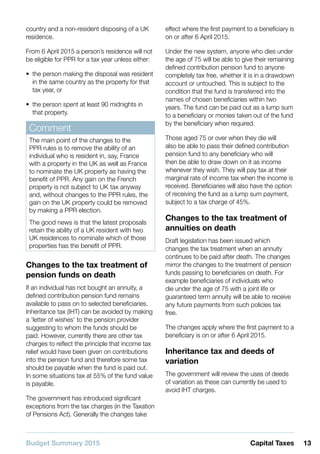 Budget Summary 2015 13Capital Taxes
country and a non-resident disposing of a UK
residence.
From 6 April 2015 a person’s residence will not
be eligible for PPR for a tax year unless either:
•• the person making the disposal was resident
in the same country as the property for that
tax year, or
•• the person spent at least 90 midnights in
that property.
Comment
The main point of the changes to the
PPR rules is to remove the ability of an
individual who is resident in, say, France
with a property in the UK as well as France
to nominate the UK property as having the
benefit of PPR. Any gain on the French
property is not subject to UK tax anyway
and, without changes to the PPR rules, the
gain on the UK property could be removed
by making a PPR election.
The good news is that the latest proposals
retain the ability of a UK resident with two
UK residences to nominate which of those
properties has the benefit of PPR.
Changes to the tax treatment of
pension funds on death
If an individual has not bought an annuity, a
defined contribution pension fund remains
available to pass on to selected beneficiaries.
Inheritance tax (IHT) can be avoided by making
a ‘letter of wishes’ to the pension provider
suggesting to whom the funds should be
paid. However, currently there are other tax
charges to reflect the principle that income tax
relief would have been given on contributions
into the pension fund and therefore some tax
should be payable when the fund is paid out.
In some situations tax at 55% of the fund value
is payable.
The government has introduced significant
exceptions from the tax charges (in the Taxation
of Pensions Act). Generally the changes take
effect where the first payment to a beneficiary is
on or after 6 April 2015.
Under the new system, anyone who dies under
the age of 75 will be able to give their remaining
defined contribution pension fund to anyone
completely tax free, whether it is in a drawdown
account or untouched. This is subject to the
condition that the fund is transferred into the
names of chosen beneficiaries within two
years. The fund can be paid out as a lump sum
to a beneficiary or monies taken out of the fund
by the beneficiary when required.
Those aged 75 or over when they die will
also be able to pass their defined contribution
pension fund to any beneficiary who will
then be able to draw down on it as income
whenever they wish. They will pay tax at their
marginal rate of income tax when the income is
received. Beneficiaries will also have the option
of receiving the fund as a lump sum payment,
subject to a tax charge of 45%.
Changes to the tax treatment of
annuities on death
Draft legislation has been issued which
changes the tax treatment when an annuity
continues to be paid after death. The changes
mirror the changes to the treatment of pension
funds passing to beneficiaries on death. For
example beneficiaries of individuals who
die under the age of 75 with a joint life or
guaranteed term annuity will be able to receive
any future payments from such policies tax
free.
The changes apply where the first payment to a
beneficiary is on or after 6 April 2015.
Inheritance tax and deeds of
variation
The government will review the uses of deeds
of variation as these can currently be used to
avoid IHT charges.
 