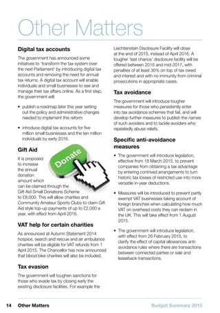 Budget Summary 201514 Other Matters
Other Matters
Digital tax accounts
The government has announced some
initiatives to ‘transform the tax system over
the next Parliament’ by introducing digital tax
accounts and removing the need for annual
tax returns. A digital tax account will enable
individuals and small businesses to see and
manage their tax affairs online. As a first step,
the government will:
•• publish a roadmap later this year setting
out the policy and administrative changes
needed to implement this reform
•• introduce digital tax accounts for five
million small businesses and the ten million
individuals by early 2016.
Gift Aid
It is proposed
to increase
the annual
donation
amount which
can be claimed through the
Gift Aid Small Donations Scheme
to £8,000. This will allow charities and
Community Amateur Sports Clubs to claim Gift
Aid style top-up payments of up to £2,000 a
year, with effect from April 2016.
VAT help for certain charities
As announced at Autumn Statement 2014
hospice, search and rescue and air ambulance
charities will be eligible for VAT refunds from 1
April 2015. The Chancellor has now announced
that blood bike charities will also be included.
Tax evasion
The government will toughen sanctions for
those who evade tax by closing early the
existing disclosure facilities. For example the
Liechtenstein Disclosure Facility will close
at the end of 2015, instead of April 2016. A
tougher ‘last chance’ disclosure facility will be
offered between 2016 and mid-2017, with
penalties of at least 30% on top of tax owed
and interest and with no immunity from criminal
prosecutions in appropriate cases.
Tax avoidance
The government will introduce tougher
measures for those who persistently enter
into tax avoidance schemes that fail, and will
develop further measures to publish the names
of such avoiders and to tackle avoiders who
repeatedly abuse reliefs.
Specific anti-avoidance
measures
•• The government will introduce legislation,
effective from 18 March 2015, to prevent
companies from obtaining a tax advantage
by entering contrived arrangements to turn
historic tax losses of restricted use into more
versatile in-year deductions.
•• Measures will be introduced to prevent partly
exempt VAT businesses taking account of
foreign branches when calculating how much
VAT on overhead costs they can reclaim in
the UK. This will take effect from 1 August
2015.
•• The government will introduce legislation,
with effect from 26 February 2015, to
clarify the effect of capital allowances anti-
avoidance rules where there are transactions
between connected parties or sale and
leaseback transactions.
 
