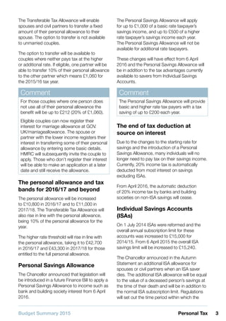 Budget Summary 2015 3Personal Tax
The Transferable Tax Allowance will enable
spouses and civil partners to transfer a fixed
amount of their personal allowance to their
spouse. The option to transfer is not available
to unmarried couples.
The option to transfer will be available to
couples where neither pays tax at the higher
or additional rate. If eligible, one partner will be
able to transfer 10% of their personal allowance
to the other partner which means £1,060 for
the 2015/16 tax year.
Comment
For those couples where one person does
not use all of their personal allowance the
benefit will be up to £212 (20% of £1,060).
Eligible couples can now register their
interest for marriage allowance at GOV.
UK/marriageallowance. The spouse or
partner with the lower income registers their
interest in transferring some of their personal
allowance by entering some basic details.
HMRC will subsequently invite the couple to
apply. Those who don’t register their interest
will be able to make an application at a later
date and still receive the allowance.
The personal allowance and tax
bands for 2016/17 and beyond
The personal allowance will be increased
to £10,800 in 2016/17 and to £11,000 in
2017/18. The Transferable Tax Allowance will
also rise in line with the personal allowance,
being 10% of the personal allowance for the
year.
The higher rate threshold will rise in line with
the personal allowance, taking it to £42,700
in 2016/17 and £43,300 in 2017/18 for those
entitled to the full personal allowance.
Personal Savings Allowance
The Chancellor announced that legislation will
be introduced in a future Finance Bill to apply a
Personal Savings Allowance to income such as
bank and building society interest from 6 April
2016.
The Personal Savings Allowance will apply
for up to £1,000 of a basic rate taxpayer’s
savings income, and up to £500 of a higher
rate taxpayer’s savings income each year.
The Personal Savings Allowance will not be
available for additional rate taxpayers.
These changes will have effect from 6 April
2016 and the Personal Savings Allowance will
be in addition to the tax advantages currently
available to savers from Individual Savings
Accounts.
Comment
The Personal Savings Allowance will provide
basic and higher rate tax payers with a tax
saving of up to £200 each year.
The end of tax deduction at
source on interest
Due to the changes to the starting rate for
savings and the introduction of a Personal
Savings Allowance, many individuals will no
longer need to pay tax on their savings income.
Currently, 20% income tax is automatically
deducted from most interest on savings
excluding ISAs.
From April 2016, the automatic deduction
of 20% income tax by banks and building
societies on non-ISA savings will cease.
Individual Savings Accounts
(ISAs)
On 1 July 2014 ISAs were reformed and the
overall annual subscription limit for these
accounts was increased to £15,000 for
2014/15. From 6 April 2015 the overall ISA
savings limit will be increased to £15,240.
The Chancellor announced in the Autumn
Statement an additional ISA allowance for
spouses or civil partners when an ISA saver
dies. The additional ISA allowance will be equal
to the value of a deceased person’s savings at
the time of their death and will be in addition to
the normal ISA subscription limit. Regulations
will set out the time period within which the
 
