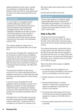 Budget Summary 20154 Personal Tax
additional allowance will be used. In certain
circumstances an individual will be able to
transfer to their own ISA non-cash assets such
as stocks and shares previously held by their
spouse.
Comment
In most cases it is envisaged that the
additional allowance will be used to
subscribe to an ISA offered by the same
financial institution that provided the
deceased person’s ISA. As the new
regulations will allow the transfer of stocks
and shares directly into the new ISA, in
many cases the effect will be that the
investments are left intact and the spouse
becomes the new owner of the deceased
person’s ISA.
This measure applies for deaths from 3
December 2014 and takes effect from 6 April
2015.
As announced at Budget 2015, regulations will
be introduced to extend the list of qualifying
investments for ISAs and Child Trust Funds to
include listed bonds issued by Co-operative
Societies and Community Benefit Societies and
SME securities that are admitted to trading on
a recognised stock exchange, with effect from
1 July 2015.
The government will also consult during
summer 2015 on further extending this list of
qualifying investments to include debt securities
and equity securities offered via crowd funding
platforms.
It was announced at Budget 2015 that
regulations will be introduced in autumn 2015,
following consultation on technical detail, to
enable ISA savers to withdraw and replace
money from their cash ISA without it counting
towards their annual ISA subscription limit for
that year.
At Budget 2014, the Chancellor announced
that peer-to-peer loans would be eligible for
inclusion within ISAs. The government has
consulted on the options for changes to the
ISA rules to allow peer-to-peer loans to be held
within them.
No start date has been announced.
Comment
Peer-to-peer lending is a small but rapidly
growing alternative source of finance for
individuals and businesses. The inclusion of
such loans in ISAs will increase choice for
investors and encourage the growth of the
peer-to-peer sector.
Help to Buy ISA
The government has announced the
introduction of a new type of ISA, the Help to
Buy ISA, which will provide a tax free savings
account for first time buyers wishing to save for
a home.
The scheme will provide a government bonus
to each person who has saved into a Help to
Buy ISA at the point they use their savings to
purchase their first home. For every £200 a first
time buyer saves, the government will provide a
£50 bonus up to a maximum bonus of £3,000
on £12,000 of savings.
Help to Buy ISAs will be subject to eligibility
rules and limits:
•• An individual will only be eligible for one
account throughout the lifetime of the scheme
and it is only available to first time buyers.
•• Interest received on the account will be tax
free.
•• Savings will be limited to a monthly
maximum of £200 with an opportunity to
deposit an additional £1,000 when the
account is first opened.
•• The government will provide a 25% bonus
on the total amount saved including interest,
capped at a maximum of £3,000 which is
tax free.
•• The bonus will be paid when the first home is
purchased.
 