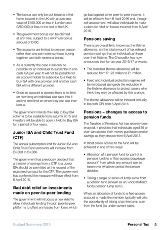 Budget Summary 2015 5Personal Tax
•• The bonus can only be put towards a first
home located in the UK with a purchase
value of £450,000 or less in London and
£250,000 or less in the rest of the UK.
•• The government bonus can be claimed
at any time, subject to a minimum bonus
amount of £400.
•• The accounts are limited to one per person
rather than one per home so those buying
together can both receive a bonus.
•• As is currently the case it will only be
possible for an individual to subscribe to one
cash ISA per year. It will not be possible for
an account holder to subscribe to a Help to
Buy ISA with one provider and another cash
ISA with a different provider.
•• Once an account is opened there is no limit
on how long an individual can save into it
and no time limit on when they can use their
bonus.
The government intends the Help to Buy ISA
scheme to be available from autumn 2015 and
investors will be able to open a Help to Buy ISA
for a period of four years.
Junior ISA and Child Trust Fund
(CTF)
The annual subscription limit for Junior ISA and
Child Trust Fund accounts will increase from
£4,000 to £4,080.
The government has previously decided that
a transfer of savings from a CTF to a Junior
ISA should be permitted at the request of the
registered contact for the CTF. The government
has confirmed the measure will have effect from
6 April 2015.
Bad debt relief on investments
made on peer-to-peer lending
The government will introduce a new relief to
allow individuals lending through peer-to-peer
platforms to offset any losses from loans which
go bad against other peer-to-peer income. It
will be effective from 6 April 2016 and, through
self assessment, will allow individuals to make
a claim for relief on losses incurred from 6 April
2015.
Pensions saving
There is an overall limit, known as the lifetime
allowance, on the total amount of tax relieved
pension savings that an individual can have
over their lifetime. The Chancellor has now
announced that for tax year 2016/17 onwards:
•• The standard lifetime allowance will be
reduced from £1.25 million to £1 million.
•• Fixed and individual protection regimes will
be introduced alongside the reduction in
the lifetime allowance to protect savers who
think they may be affected by this change.
The lifetime allowance will be indexed annually
in line with CPI from 6 April 2018.
Pensions – changes to access to
pension funds
The Taxation of Pensions Act has recently been
enacted. It provides that individuals aged 55 or
over can access their money purchase pension
savings as they choose from 6 April 2015.
In most cases access to the fund will be
achieved in one of two ways:
•• Allocation of a pension fund (or part of a
pension fund) to a ‘flexi-access drawdown
account’ from which any amount can be
taken over whatever period the person
decides.
•• Taking a single or series of lump sums from
a pension fund (known as an ‘uncrystallised
funds pension lump sum’).
When an allocation of funds to a flexi-access
account is made the member typically will take
the opportunity of taking a tax free lump sum
from the fund (as under current rules).
 