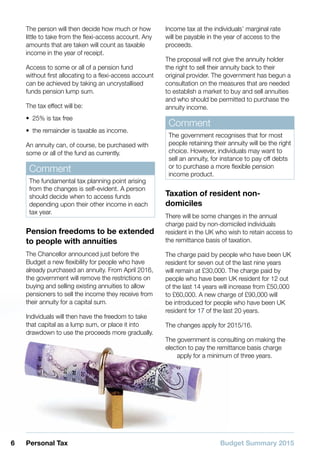 Budget Summary 20156 Personal Tax
The person will then decide how much or how
little to take from the flexi-access account. Any
amounts that are taken will count as taxable
income in the year of receipt.
Access to some or all of a pension fund
without first allocating to a flexi-access account
can be achieved by taking an uncrystallised
funds pension lump sum.
The tax effect will be:
•• 25% is tax free
•• the remainder is taxable as income.
An annuity can, of course, be purchased with
some or all of the fund as currently.
Comment
The fundamental tax planning point arising
from the changes is self-evident. A person
should decide when to access funds
depending upon their other income in each
tax year.
Pension freedoms to be extended
to people with annuities
The Chancellor announced just before the
Budget a new flexibility for people who have
already purchased an annuity. From April 2016,
the government will remove the restrictions on
buying and selling existing annuities to allow
pensioners to sell the income they receive from
their annuity for a capital sum.
Individuals will then have the freedom to take
that capital as a lump sum, or place it into
drawdown to use the proceeds more gradually.
Income tax at the individuals’ marginal rate
will be payable in the year of access to the
proceeds.
The proposal will not give the annuity holder
the right to sell their annuity back to their
original provider. The government has begun a
consultation on the measures that are needed
to establish a market to buy and sell annuities
and who should be permitted to purchase the
annuity income.
Comment
The government recognises that for most
people retaining their annuity will be the right
choice. However, individuals may want to
sell an annuity, for instance to pay off debts
or to purchase a more flexible pension
income product.
Taxation of resident non-
domiciles
There will be some changes in the annual
charge paid by non-domiciled individuals
resident in the UK who wish to retain access to
the remittance basis of taxation.
The charge paid by people who have been UK
resident for seven out of the last nine years
will remain at £30,000. The charge paid by
people who have been UK resident for 12 out
of the last 14 years will increase from £50,000
to £60,000. A new charge of £90,000 will
be introduced for people who have been UK
resident for 17 of the last 20 years.
The changes apply for 2015/16.
The government is consulting on making the
election to pay the remittance basis charge
apply for a minimum of three years.
 