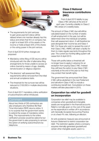 Budget Summary 20158 Business Tax
•• The requirements for joint ventures
to gain gross payment status will be
relaxed where one member already has this
status and where that firm or company has
a right to at least 50% of the assets or the
income or holds at least 50% of the shares
or the voting power in the joint venture.
From 6 April 2016 further changes are
proposed:
•• Mandatory online filing of CIS returns will be
introduced with the offer of alternative filing
arrangements for those unable to access an
online channel by reason of age, disability,
remote location or religious objection.
•• The directors’ self assessment filing
requirements will be removed from the initial
and annual compliance tests.
•• The threshold for the turnover test will be
reduced to £100,000 in multiple directorship
situations.
From 6 April 2017 mandatory online verification
of subcontractors will be introduced.
Comment
About two thirds of CIS contractors are
also employers who therefore file Real
Time Information PAYE returns online. It
is no surprise that the government wants
to extend the scope of mandatory online
filing. The improvements to the online
verification process would be welcome but
the government is also proposing to remove
the option of verifying subcontractors by
telephone.
Class 2 National
Insurance contributions
(NIC)
From 6 April 2015 liability to pay
Class 2 NIC will arise at the end of
each year. Currently a liability to Class 2
NIC arises on a weekly basis.
The amount of Class 2 NIC due will still be
calculated based on the number of weeks
of self-employment in the year, but will be
determined when the individual completes
their self assessment return. It will therefore be
paid alongside their income tax and Class 4
NIC. For those who wish to spread the cost of
their Class 2 NIC, HMRC will retain a facility for
them to make regular payments throughout the
year. The current six monthly billing system will
cease from 6 April 2015.
Those with profits below a threshold will
no longer have to apply in advance for an
exception from paying Class 2 NIC. Instead
they will have the option to pay Class 2 NIC
voluntarily at the end of the year so that they
may protect their benefit rights.
The government has announced that Class
2 NIC will be abolished in the next Parliament
and will reform Class 4 NIC to include a
contributory benefit test. Consultation on these
matters will take place later in 2015.
Corporation tax relief for goodwill
on incorporation
Corporation tax relief may be available to
companies when goodwill and intangible
assets are recognised in the financial accounts.
Relief is normally given on the cost of the asset
as the expenditure is written off in accordance
with Generally Accepted Accounting Practice
or at a fixed 4% rate, following an election.
An anti-avoidance measure was announced at
Autumn Statement to restrict corporation tax
relief. The restriction applies where a company
acquires internally-generated goodwill and
certain other intangible assets used in a
 