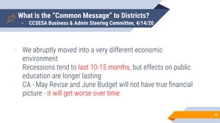 What is the “Common Message” to Districts?
- CCSESA Business & Admin Steering Committee, 4/14/20
8
- We abruptly moved into a very different economic
environment
- Recessions tend to last 10-15 months, but effects on public
education are longer lasting
- CA - May Revise and June Budget will not have true ﬁnancial
picture - it will get worse over time
 