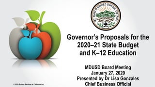 © 2020 School Services of California Inc.
Governor’s Proposals for the
2020–21 State Budget
and K–12 Education
MDUSD Board Meeting
January 27, 2020
Presented by Dr Lisa Gonzales
Chief Business Official
 