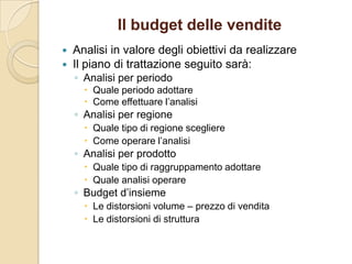 Il budget delle vendite
 Analisi in valore degli obiettivi da realizzare
 Il piano di trattazione seguito sarà:
◦ Analisi per periodo
 Quale periodo adottare
 Come effettuare l’analisi
◦ Analisi per regione
 Quale tipo di regione scegliere
 Come operare l’analisi
◦ Analisi per prodotto
 Quale tipo di raggruppamento adottare
 Quale analisi operare
◦ Budget d’insieme
 Le distorsioni volume – prezzo di vendita
 Le distorsioni di struttura
 