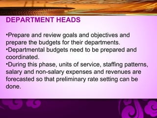 DEPARTMENT HEADS
•Prepare and review goals and objectives and
prepare the budgets for their departments.
•Departmental budgets need to be prepared and
coordinated.
•During this phase, units of service, staffing patterns,
salary and non-salary expenses and revenues are
forecasted so that preliminary rate setting can be
done.
 