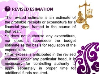 The revised estimate is an estimate of
the probable receipts or expenditure for a
financial year, framed in the course of
that year.
It does not authorise any expenditure,
nor does it supersede the budget
estimate as the basis for regulation of the
expenditure.
If an excess is anticipated in the revised
estimate under any particular head, it is
necessary for controlling authority to
apply separately in proper time for
REVISED ESIMATION
 